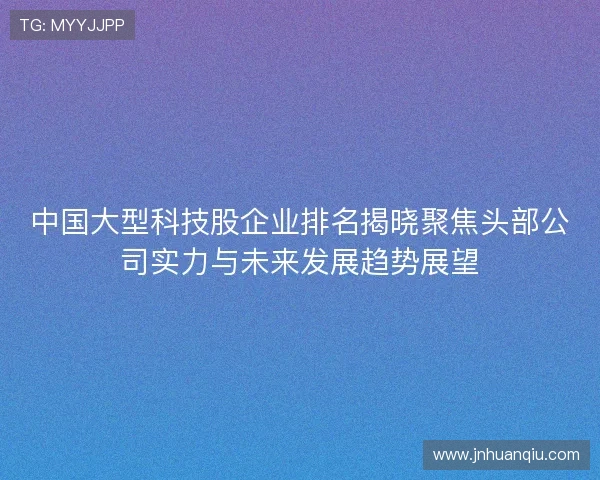 中国大型科技股企业排名揭晓聚焦头部公司实力与未来发展趋势展望